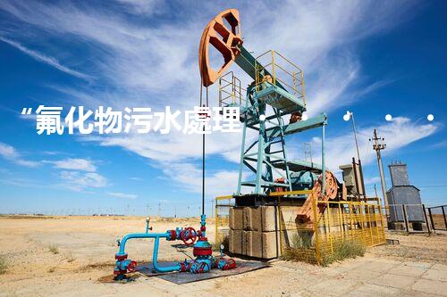 “氟化物污水處理，綠色環(huán)保新篇章”